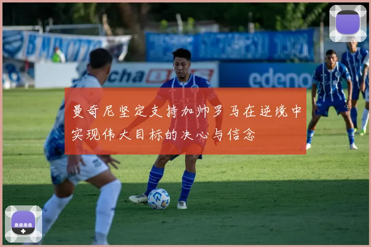 曼奇尼坚定支持加帅罗马在逆境中实现伟大目标的决心与信念