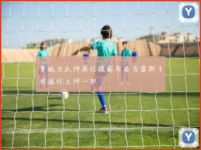 曼城为瓜帅离任提前布局马雷斯卡将接任主帅一职