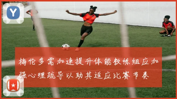 梅伦多需加速提升体能教练组应加强心理疏导以助其适应比赛节奏